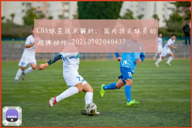 CBA球星技术解析：国内顶尖球员的招牌动作_20260702040437