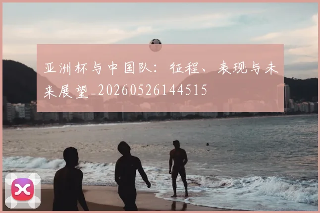 亚洲杯与中国队：征程、表现与未来展望_20260526144515