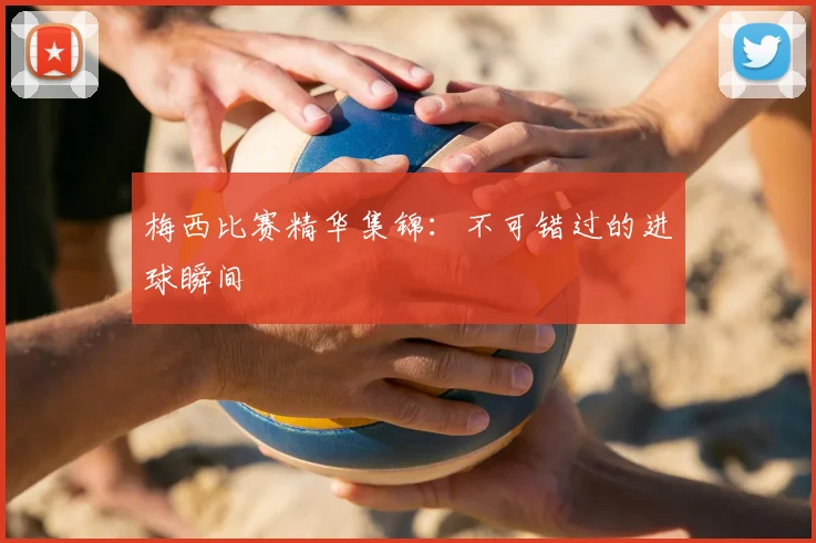 梅西比赛精华集锦：不可错过的进球瞬间