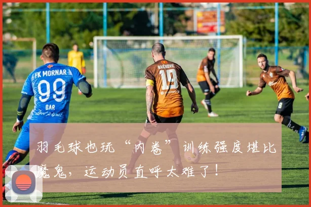 羽毛球也玩“内卷”训练强度堪比魔鬼，运动员直呼太难了！