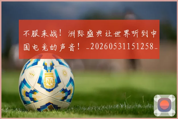 不服来战！洲际盛典让世界听到中国电竞的声音！_20260531151258_20260702174856