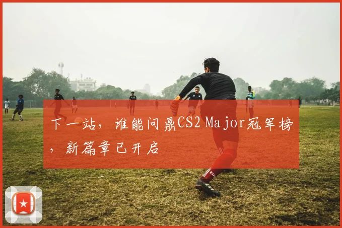 下一站，谁能问鼎CS2 Major冠军榜，新篇章已开启