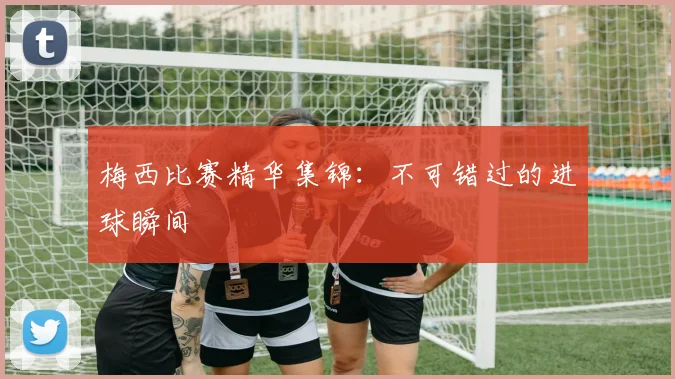 梅西比赛精华集锦：不可错过的进球瞬间